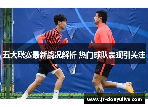 五大联赛最新战况解析 热门球队表现引关注